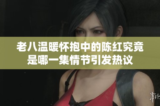 老八温暖怀抱中的陈红究竟是哪一集情节引发热议