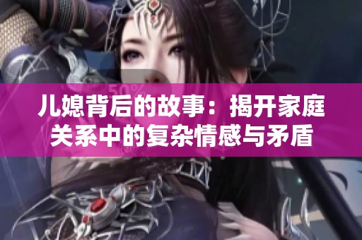 儿媳背后的故事：揭开家庭关系中的复杂情感与矛盾