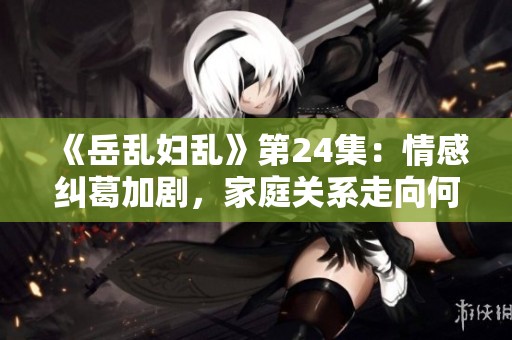 《岳乱妇乱》第24集：情感纠葛加剧，家庭关系走向何方？