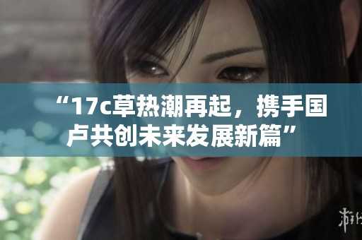 “17c草热潮再起，携手国卢共创未来发展新篇”