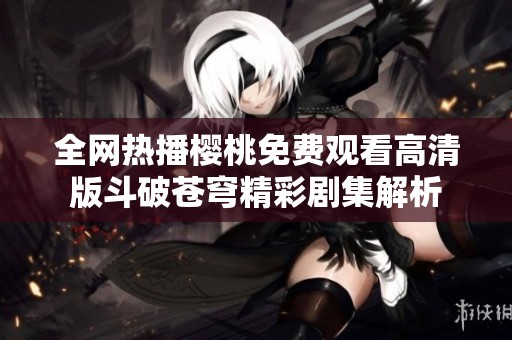 全网热播樱桃免费观看高清版斗破苍穹精彩剧集解析