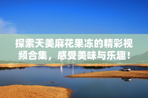 探索天美麻花果冻的精彩视频合集，感受美味与乐趣！