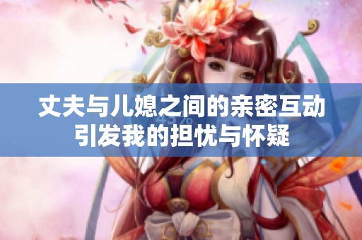 丈夫与儿媳之间的亲密互动引发我的担忧与怀疑