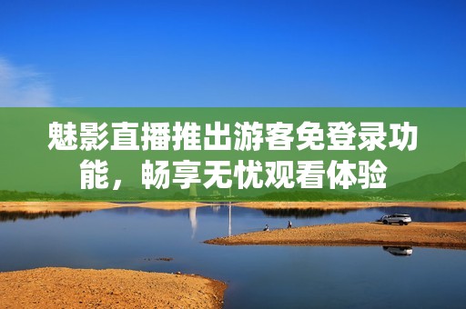 魅影直播推出游客免登录功能，畅享无忧观看体验