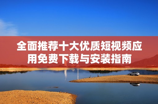 全面推荐十大优质短视频应用免费下载与安装指南