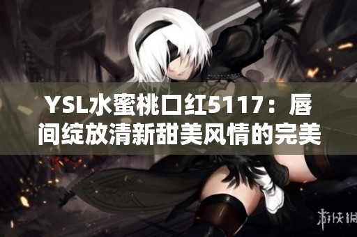 YSL水蜜桃口红5117：唇间绽放清新甜美风情的完美选择