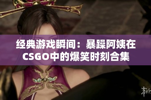 经典游戏瞬间：暴躁阿姨在CSGO中的爆笑时刻合集