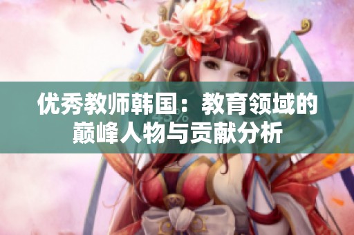 优秀教师韩国：教育领域的巅峰人物与贡献分析