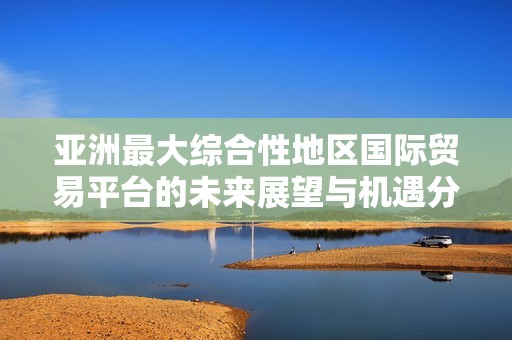 亚洲最大综合性地区国际贸易平台的未来展望与机遇分析