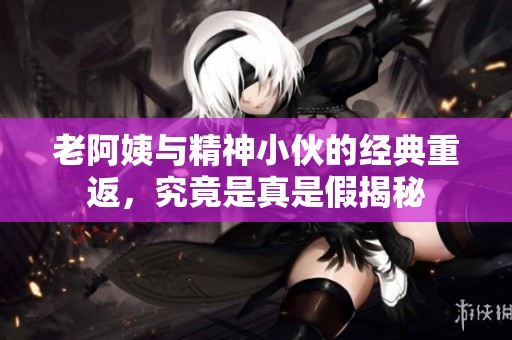 老阿姨与精神小伙的经典重返，究竟是真是假揭秘