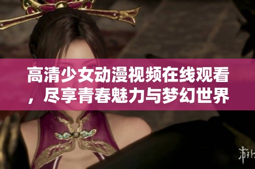 高清少女动漫视频在线观看，尽享青春魅力与梦幻世界