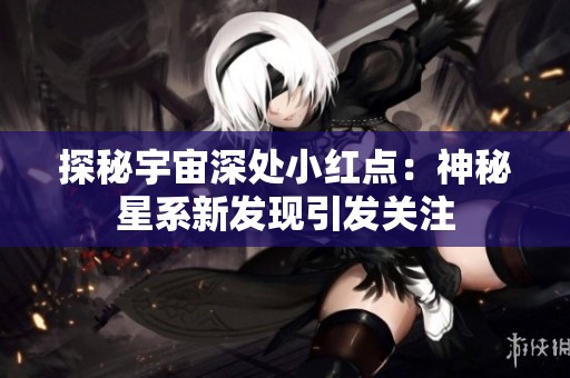 探秘宇宙深处小红点：神秘星系新发现引发关注