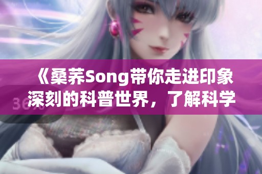 《桑荞Song带你走进印象深刻的科普世界，了解科学魅力》