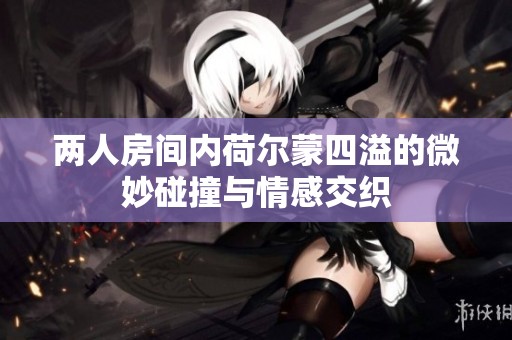 两人房间内荷尔蒙四溢的微妙碰撞与情感交织