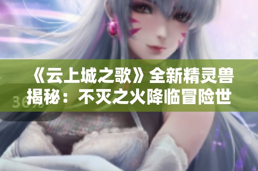 《云上城之歌》全新精灵兽揭秘：不灭之火降临冒险世界