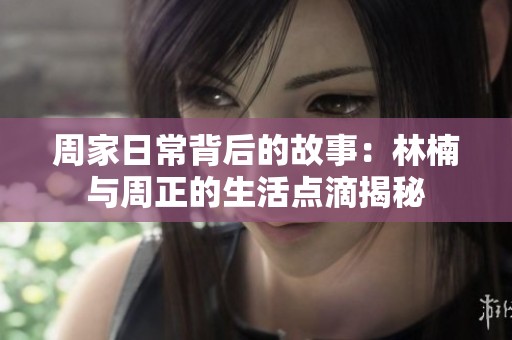 周家日常背后的故事：林楠与周正的生活点滴揭秘
