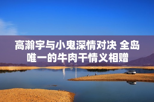 高瀚宇与小鬼深情对决 全岛唯一的牛肉干情义相赠