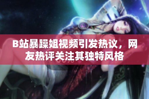 B站暴躁姐视频引发热议，网友热评关注其独特风格