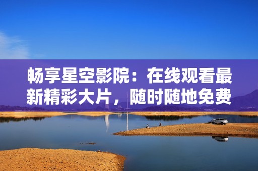 畅享星空影院：在线观看最新精彩大片，随时随地免费观看
