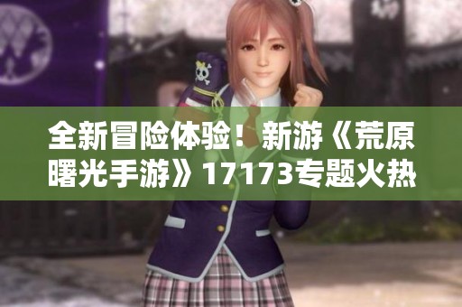 全新冒险体验！新游《荒原曙光手游》17173专题火热上线