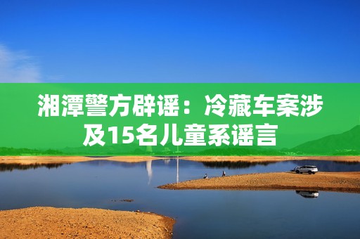 湘潭警方辟谣：冷藏车案涉及15名儿童系谣言