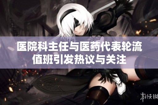 医院科主任与医药代表轮流值班引发热议与关注