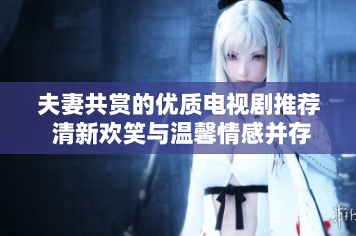 夫妻共赏的优质电视剧推荐 清新欢笑与温馨情感并存