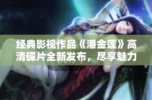 经典影视作品《潘金莲》高清碟片全新发布，尽享魅力与激情