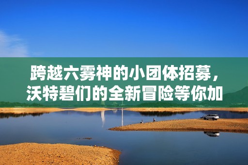 跨越六雾神的小团体招募，沃特碧们的全新冒险等你加入！