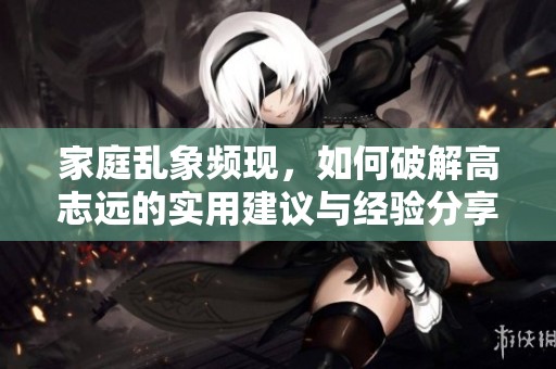 家庭乱象频现，如何破解高志远的实用建议与经验分享