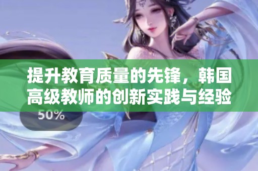 提升教育质量的先锋，韩国高级教师的创新实践与经验分享