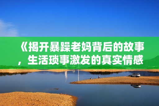 《揭开暴躁老妈背后的故事，生活琐事激发的真实情感》
