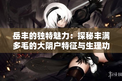 岳丰的独特魅力：探秘丰满多毛的大阴户特征与生理功能