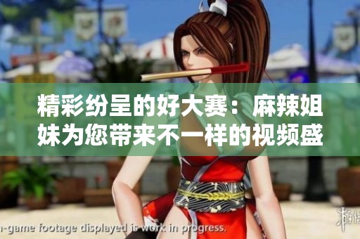 精彩纷呈的好大赛：麻辣姐妹为您带来不一样的视频盛宴