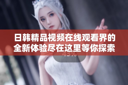 日韩精品视频在线观看界的全新体验尽在这里等你探索