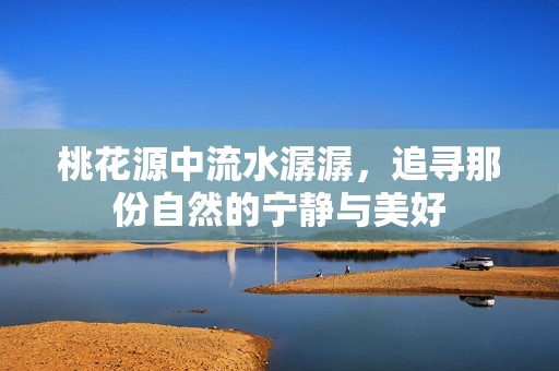 桃花源中流水潺潺，追寻那份自然的宁静与美好