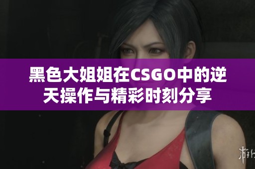 黑色大姐姐在CSGO中的逆天操作与精彩时刻分享