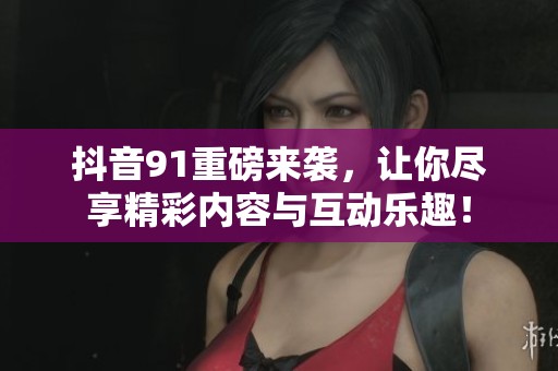 抖音91重磅来袭，让你尽享精彩内容与互动乐趣！