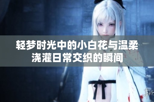 轻梦时光中的小白花与温柔浇灌日常交织的瞬间
