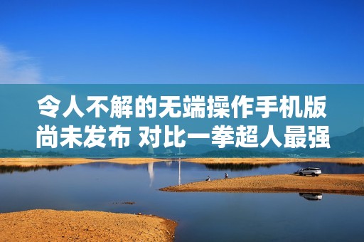 令人不解的无端操作手机版尚未发布 对比一拳超人最强之男海外版本