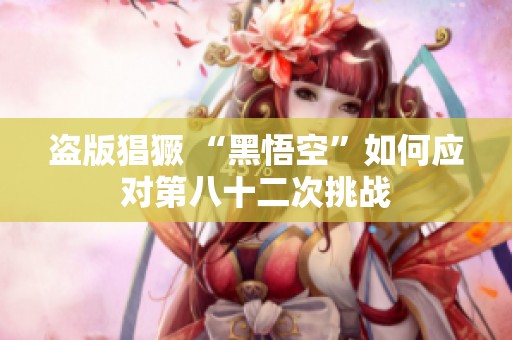 盗版猖獗 “黑悟空”如何应对第八十二次挑战