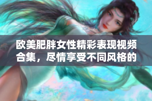 欧美肥胖女性精彩表现视频合集，尽情享受不同风格的魅力展现