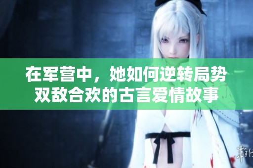 在军营中，她如何逆转局势双敌合欢的古言爱情故事