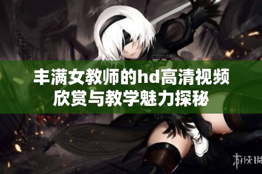 丰满女教师的hd高清视频欣赏与教学魅力探秘