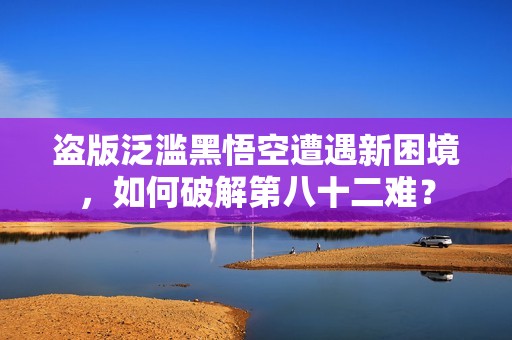 盗版泛滥黑悟空遭遇新困境，如何破解第八十二难？