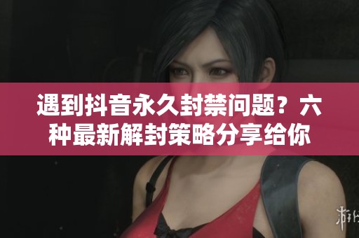 遇到抖音永久封禁问题？六种最新解封策略分享给你