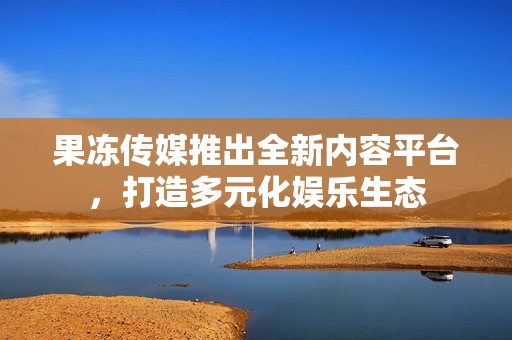 果冻传媒推出全新内容平台，打造多元化娱乐生态