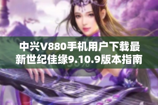 中兴V880手机用户下载最新世纪佳缘9.10.9版本指南