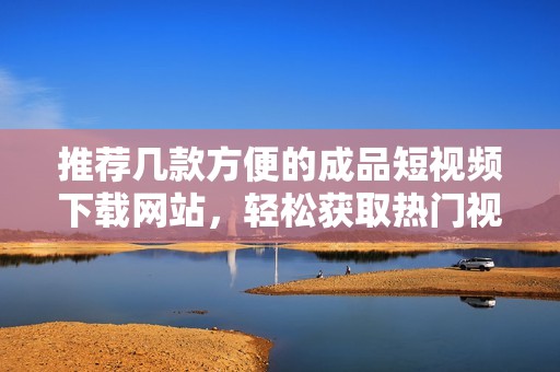 推荐几款方便的成品短视频下载网站，轻松获取热门视频资源