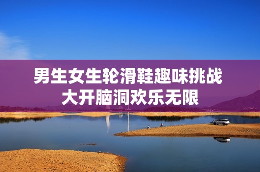 男生女生轮滑鞋趣味挑战 大开脑洞欢乐无限